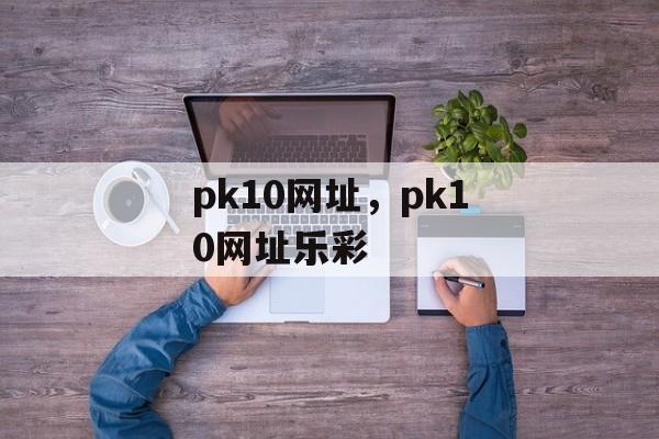 pk10网址，pk10网址乐彩