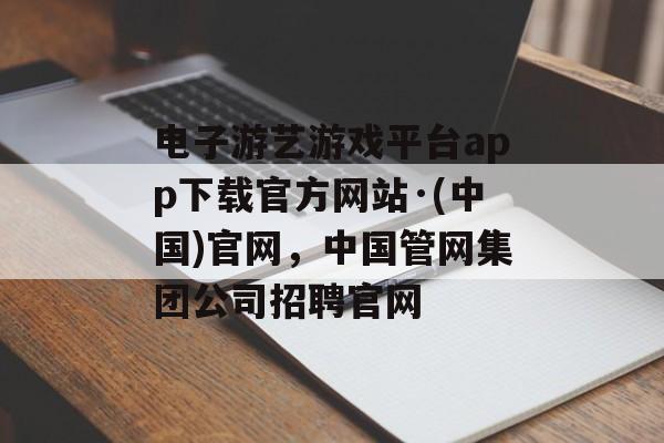 电子游艺游戏平台app下载官方网站·(中国)官网，中国管网集团公司招聘官网